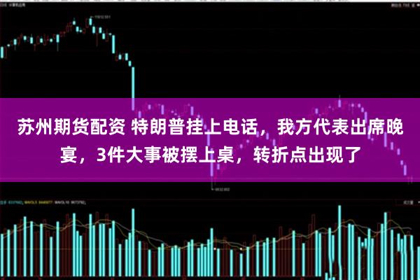苏州期货配资 特朗普挂上电话，我方代表出席晚宴，3件大事被摆上桌，转折点出现了