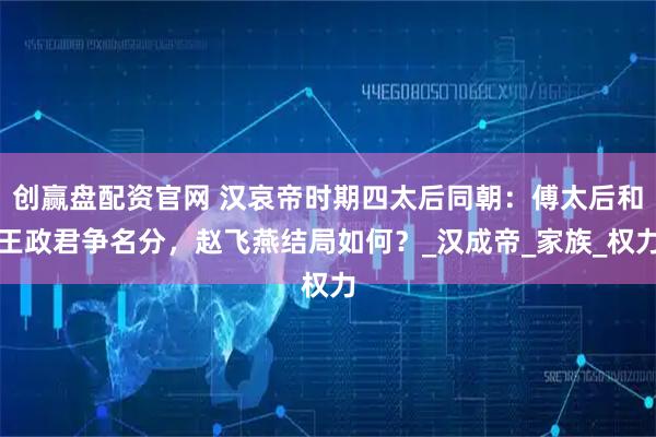 创赢盘配资官网 汉哀帝时期四太后同朝：傅太后和王政君争名分，赵飞燕结局如何？_汉成帝_家族_权力