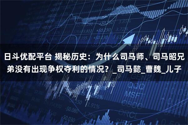 日斗优配平台 揭秘历史：为什么司马师、司马昭兄弟没有出现争权夺利的情况？_司马懿_曹魏_儿子