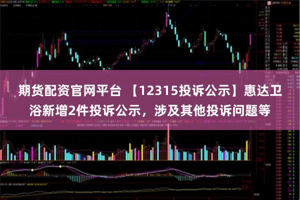 期货配资官网平台 【12315投诉公示】惠达卫浴新增2件投诉公示，涉及其他投诉问题等