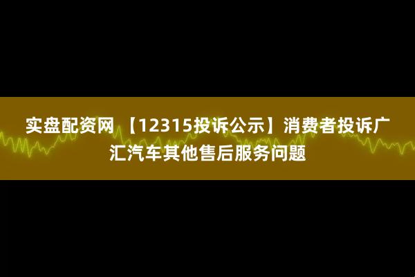 实盘配资网 【12315投诉公示】消费者投诉广汇汽车其他售后服务问题