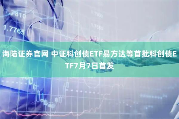 海陆证券官网 中证科创债ETF易方达等首批科创债ETF7月7日首发