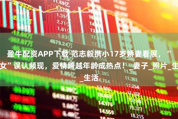 盈牛配资APP下载 范志毅携小17岁娇妻看展，“父女”误认频现，爱情跨越年龄成热点！_妻子_照片_生活