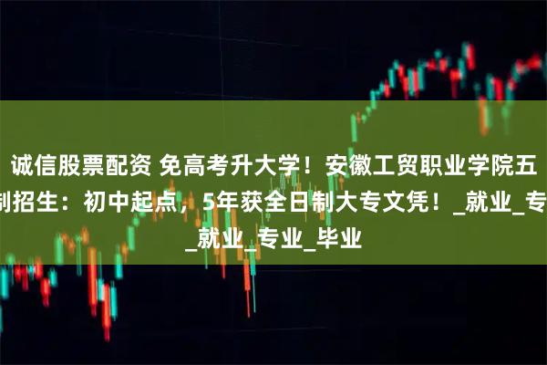 诚信股票配资 免高考升大学！安徽工贸职业学院五年一贯制招生：初中起点，5年获全日制大专文凭！_就业_专业_毕业