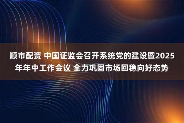 顺市配资 中国证监会召开系统党的建设暨2025年年中工作会议 全力巩固市场回稳向好态势