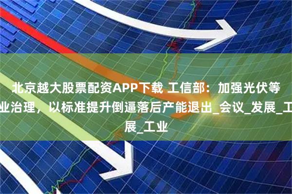 北京越大股票配资APP下载 工信部：加强光伏等行业治理，以标准提升倒逼落后产能退出_会议_发展_工业