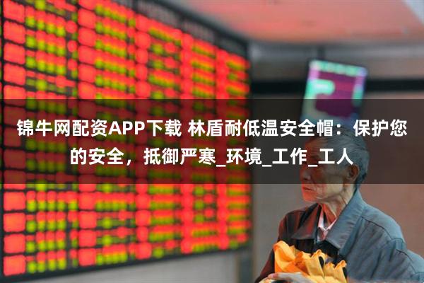 锦牛网配资APP下载 林盾耐低温安全帽：保护您的安全，抵御严寒_环境_工作_工人