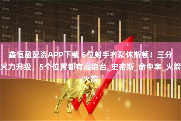 鑫恒盈配资APP下载 6位射手齐聚休斯顿！三分火力升级，5个位置都有高炮台_史密斯_命中率_火箭