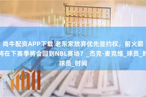 尚牛配资APP下载 老东家放弃优先签约权，前火箭弃将在下赛季将会回到NBL赛场？_杰克·麦克维_球员_时间