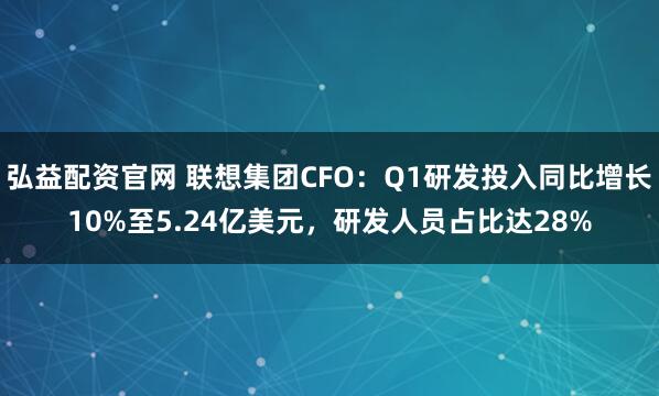 弘益配资官网 联想集团CFO：Q1研发投入同比增长10%至5.24亿美元，研发人员占比达28%