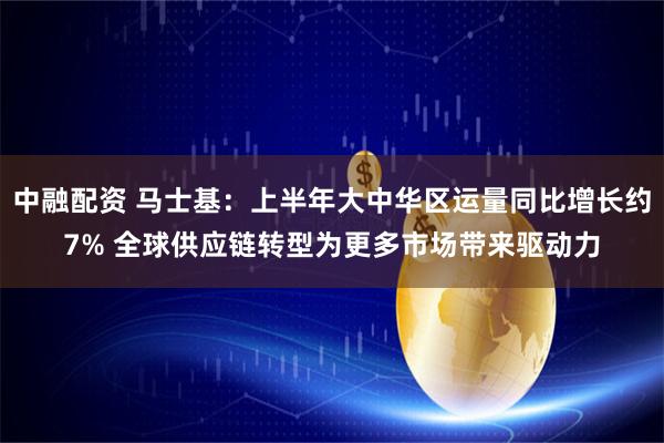 中融配资 马士基：上半年大中华区运量同比增长约7% 全球供应链转型为更多市场带来驱动力
