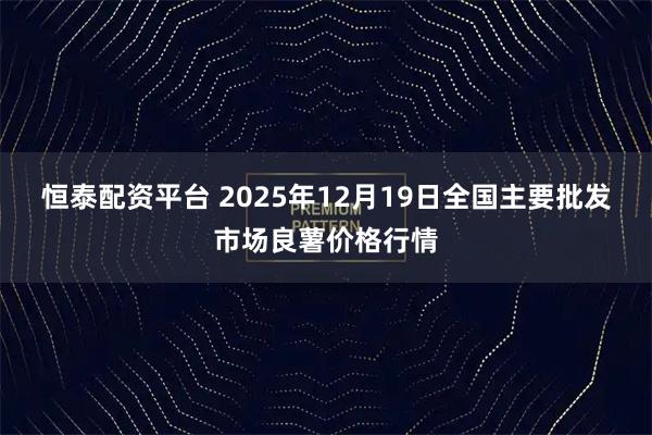 恒泰配资平台 2025年12月19日全国主要批发市场良薯价格行情