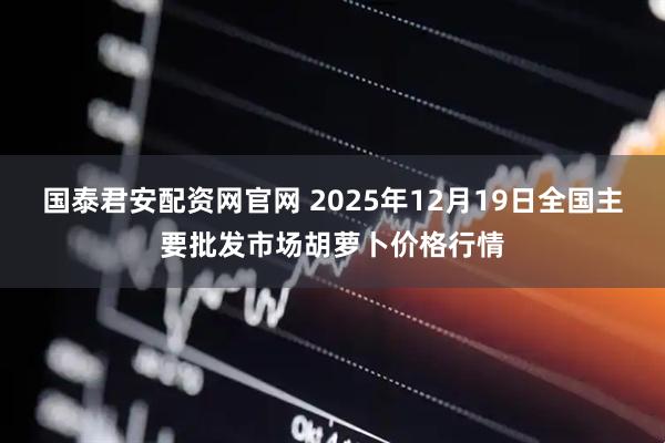 国泰君安配资网官网 2025年12月19日全国主要批发市场胡萝卜价格行情