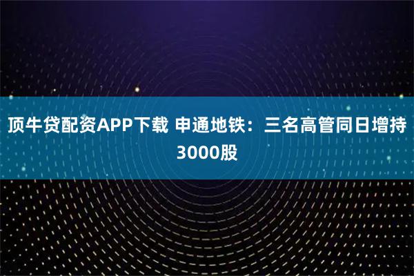 顶牛贷配资APP下载 申通地铁：三名高管同日增持3000股