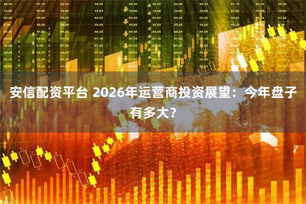 安信配资平台 2026年运营商投资展望：今年盘子有多大？