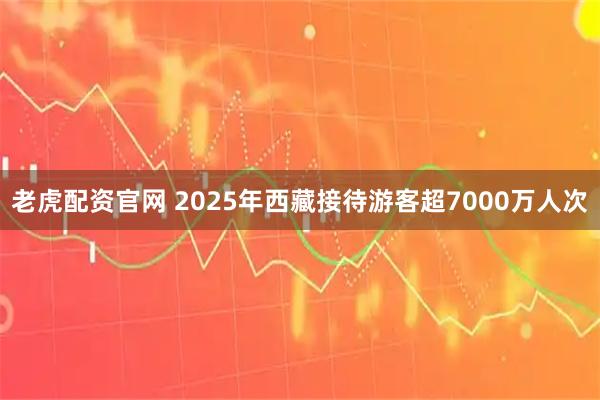老虎配资官网 2025年西藏接待游客超7000万人次