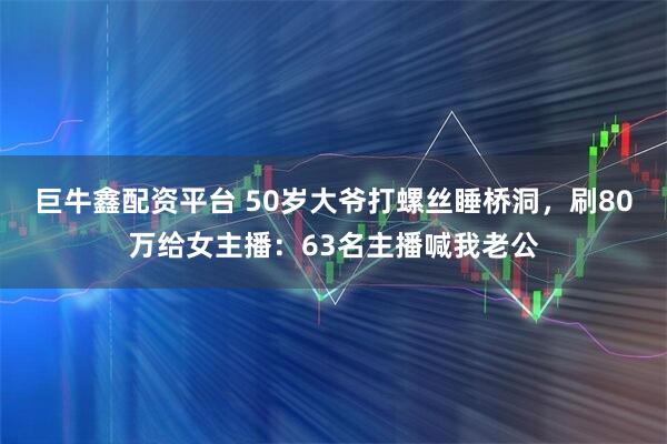 巨牛鑫配资平台 50岁大爷打螺丝睡桥洞，刷80万给女主播：63名主播喊我老公