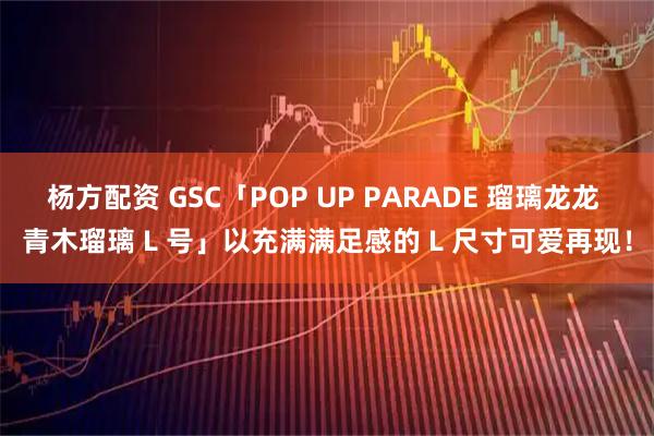 杨方配资 GSC「POP UP PARADE 瑠璃龙龙 青木瑠璃 L 号」以充满满足感的 L 尺寸可爱再现！