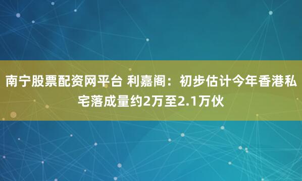 南宁股票配资网平台 利嘉阁：初步估计今年香港私宅落成量约2万至2.1万伙