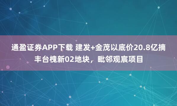 通盈证券APP下载 建发+金茂以底价20.8亿摘丰台槐新02地块，毗邻观宸项目