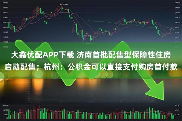 大鑫优配APP下载 济南首批配售型保障性住房启动配售；杭州：公积金可以直接支付购房首付款