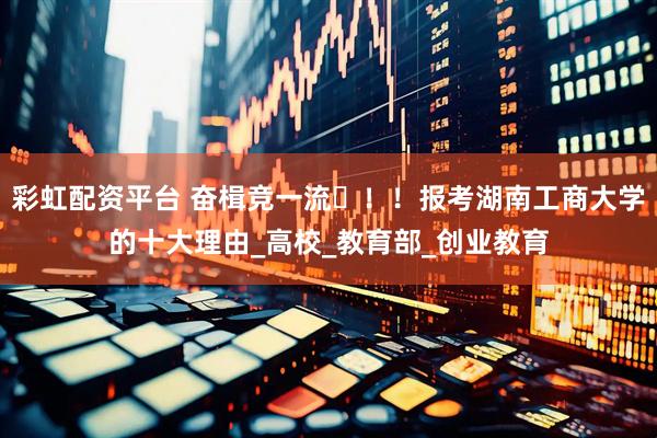 彩虹配资平台 奋楫竞一流️！！报考湖南工商大学的十大理由_高校_教育部_创业教育