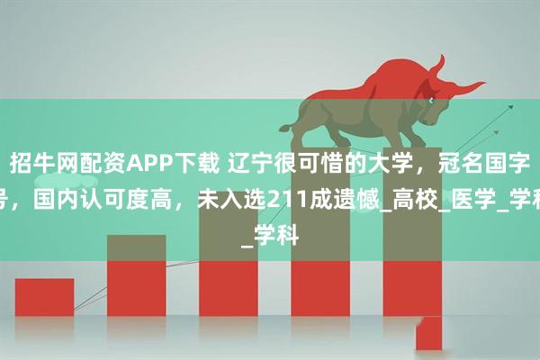 招牛网配资APP下载 辽宁很可惜的大学，冠名国字号，国内认可度高，未入选211成遗憾_高校_医学_学科