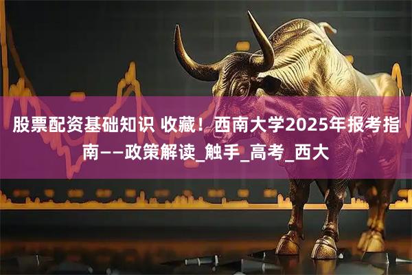 股票配资基础知识 收藏！西南大学2025年报考指南——政策解读_触手_高考_西大