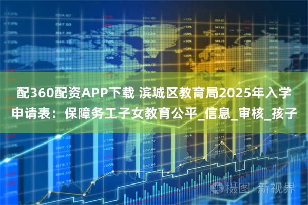 配360配资APP下载 滨城区教育局2025年入学申请表：保障务工子女教育公平_信息_审核_孩子