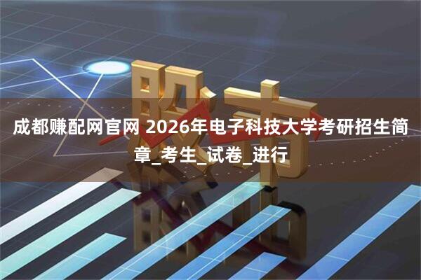 成都赚配网官网 2026年电子科技大学考研招生简章_考生_试卷_进行