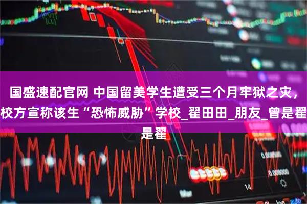 国盛速配官网 中国留美学生遭受三个月牢狱之灾，校方宣称该生“恐怖威胁”学校_翟田田_朋友_曾是翟