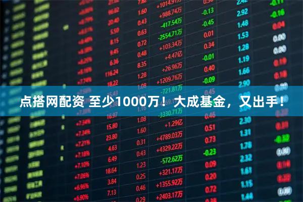 点搭网配资 至少1000万！大成基金，又出手！
