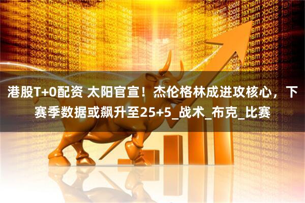 港股T+0配资 太阳官宣！杰伦格林成进攻核心，下赛季数据或飙升至25+5_战术_布克_比赛