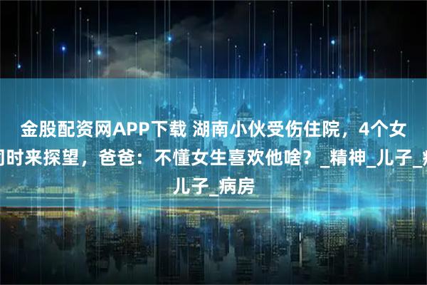 金股配资网APP下载 湖南小伙受伤住院，4个女生同时来探望，爸爸：不懂女生喜欢他啥？_精神_儿子_病房