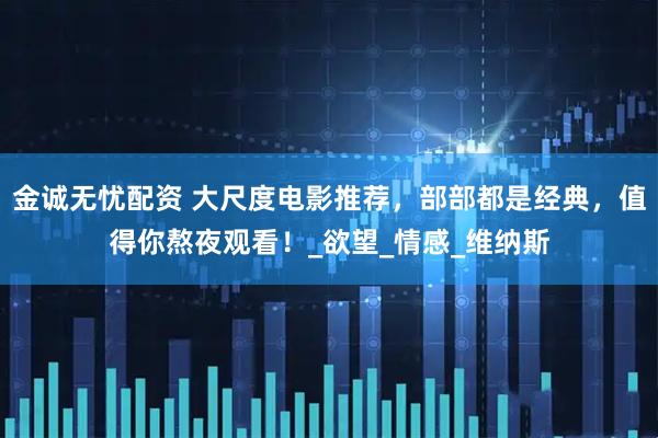 金诚无忧配资 大尺度电影推荐，部部都是经典，值得你熬夜观看！_欲望_情感_维纳斯