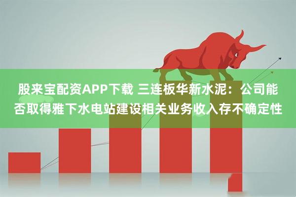 股来宝配资APP下载 三连板华新水泥：公司能否取得雅下水电站建设相关业务收入存不确定性