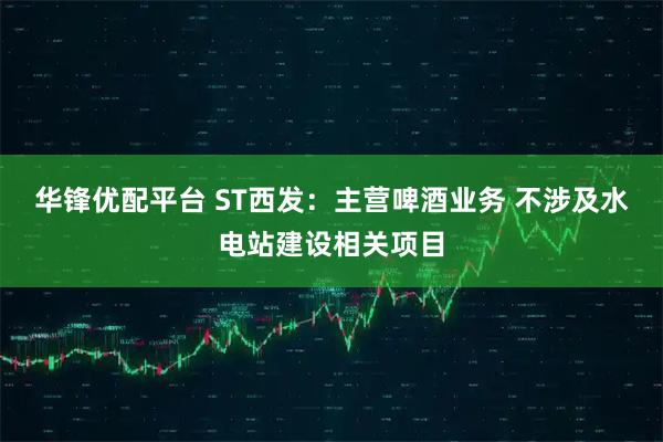 华锋优配平台 ST西发：主营啤酒业务 不涉及水电站建设相关项目