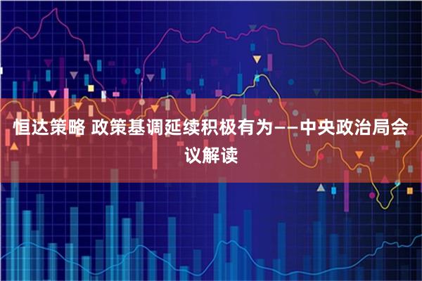 恒达策略 政策基调延续积极有为——中央政治局会议解读
