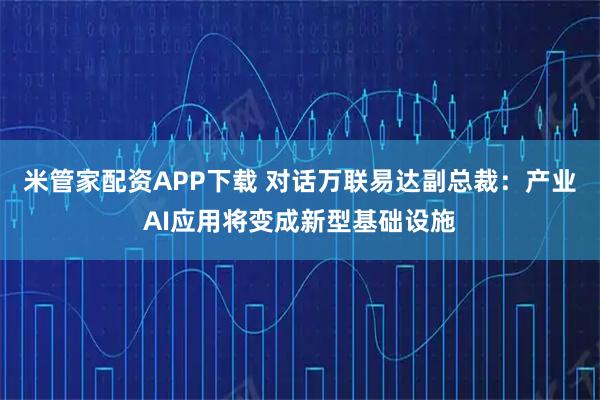 米管家配资APP下载 对话万联易达副总裁：产业AI应用将变成新型基础设施