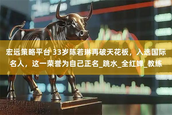 宏远策略平台 33岁陈若琳再破天花板，入选国际名人，这一荣誉为自己正名_跳水_全红婵_教练