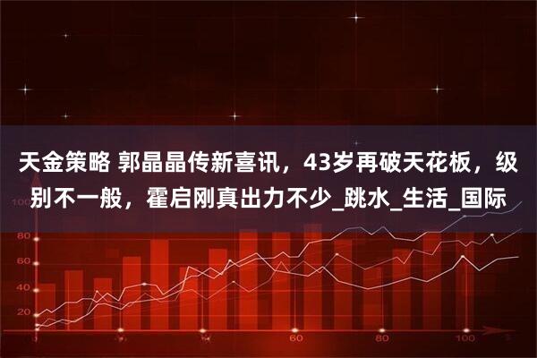 天金策略 郭晶晶传新喜讯，43岁再破天花板，级别不一般，霍启刚真出力不少_跳水_生活_国际