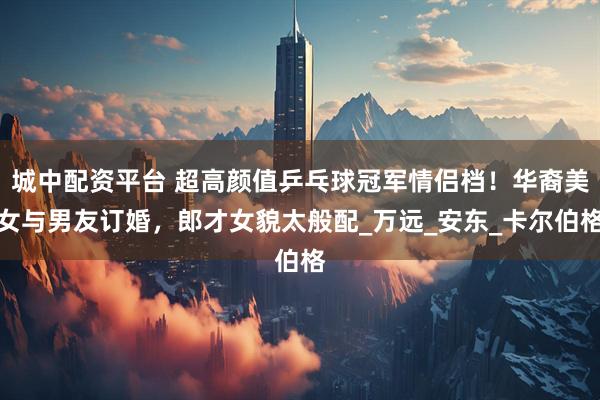 城中配资平台 超高颜值乒乓球冠军情侣档！华裔美女与男友订婚，郎才女貌太般配_万远_安东_卡尔伯格