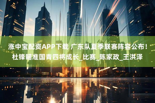 涨中宝配资APP下载 广东队夏季联赛阵容公布！杜锋瞄准国青四将成长_比赛_陈家政_王洪泽