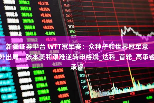 新疆证券平台 WTT冠军赛：众种子和世界冠军意外出局，张本美和艰难逆转申裕斌_达科_首轮_高承睿