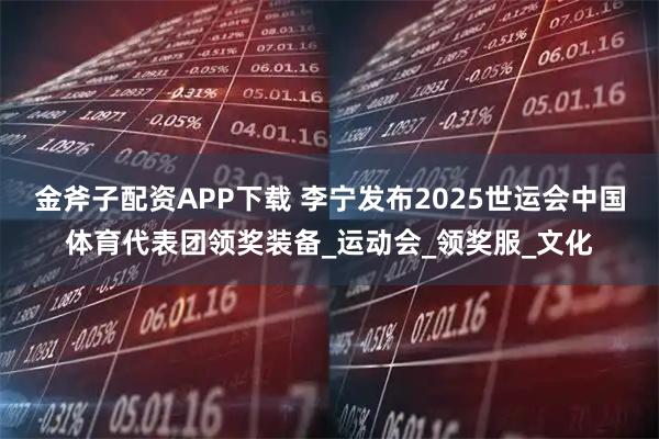 金斧子配资APP下载 李宁发布2025世运会中国体育代表团领奖装备_运动会_领奖服_文化