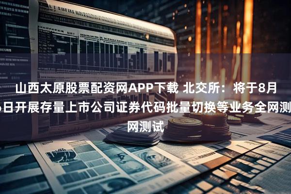 山西太原股票配资网APP下载 北交所：将于8月16日开展存量上市公司证券代码批量切换等业务全网测试