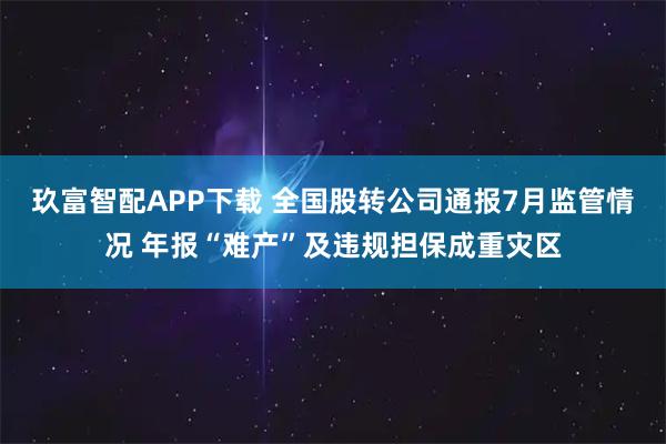 玖富智配APP下载 全国股转公司通报7月监管情况 年报“难产”及违规担保成重灾区