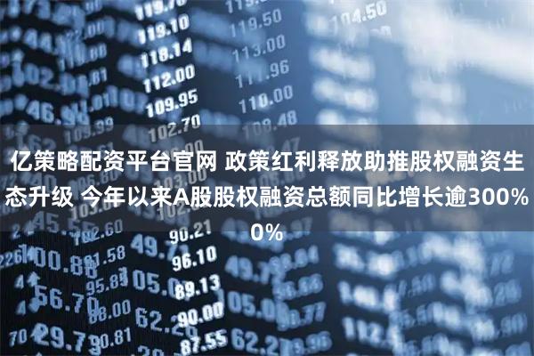 亿策略配资平台官网 政策红利释放助推股权融资生态升级 今年以来A股股权融资总额同比增长逾300%