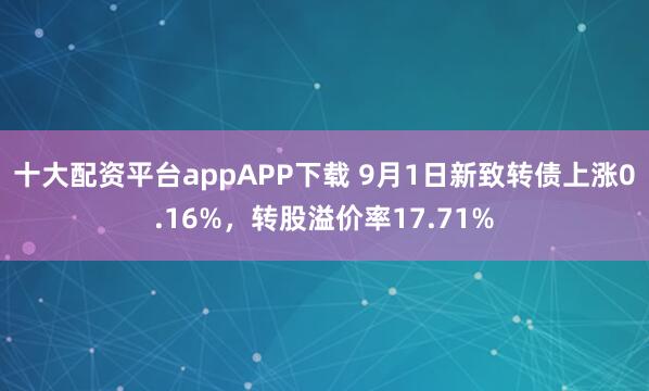 十大配资平台appAPP下载 9月1日新致转债上涨0.16%，转股溢价率17.71%
