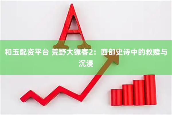 和玉配资平台 荒野大镖客2：西部史诗中的救赎与沉浸